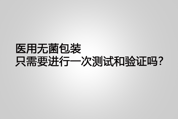 醫(yī)用無菌包裝只需要進行一次測試和驗證嗎？